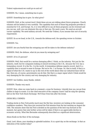 Trident replacement-we could go on and on?
GODDEN: No, I mean, something has to give.
QUEST: Something has to give. So what gives?
GODDEN: Well, at the current level I think these are-we are talking about future programs. Clearly
volumes will be looked at very carefully. The capability that each of those big programs provides is
essential for U.K. and Europe. So, it is very difficult to say all these programs can be reviewed and
you can say, well, you can eliminate this one or that one. We need a navy. We need an aircraft
carrier capability. We need military aircraft. We need the Trident, if you assume that sort of security
requirement.
QUEST: So as we head, in the U.K., towards the defense-well, the spending review in October.
GODDEN: Yes.
QUEST: Are you fearful that the swingeing axe will be taken to the defense industry?
GODDEN: Well, the defense, what do you mean by swingeing axe?
QUEST: 20 to 25 percent?
GODDEN: Well, that would be a serious damaging affect, I think, on the industry. Not just for the
industry, itself, but for companies looking at inward investing in the U.K., because the U.K. has a
tremendous record. It is the No. 2 in the world. A tremendous defense exports record. And it's a
capability that is second to none in Europe. But we're No. 1 in Europe. So, that in itself, if that is a
signal of what the U.K. wants to say to the rest of the world about what our industrial base will be
like, then yes, of course, governments can do that. But that is a major signal which I think would be
very damaging for the country and very damaging for industry.
QUEST: Ian Godden, many thanks, indeed.
GODDEN: Thanks very much.
QUEST: Now, when we come back in a moment, a nose for business. Literally how you can go from
clothes to bags to scents. It is the chief executive of the company Guess? And he rang the opening
bell on the New York Stock Exchange. We'll hear from him after the break.
(DESK BELL CHIMES)
Trading stocks in New York pretty much near the flat line; investors are looking at the consumer
confidence numbers. They have just received the Fed minutes from the last meeting on August the
10th. The minutes show that the Fed is divided on the question of the best way forward at the
moment, but agrees that only further action will be taken if there is an appreciable decline in
economic activity. What Ben Bernanke subsequently described as a significant deterioration.
Alison Kosik on the floor of the exchange.
Good, Lord. Alison, your standing in splendid isolation. It is a quiet day on the exchange. Is that an
indication of the market today?
 
