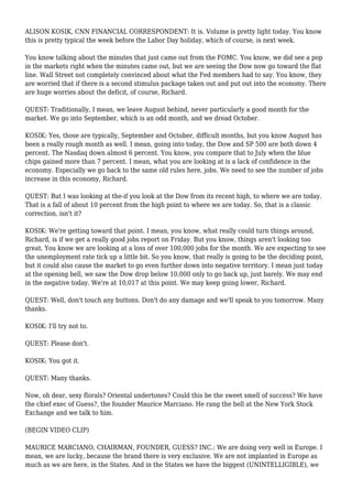 ALISON KOSIK, CNN FINANCIAL CORRESPONDENT: It is. Volume is pretty light today. You know
this is pretty typical the week before the Labor Day holiday, which of course, is next week.
You know talking about the minutes that just came out from the FOMC. You know, we did see a pop
in the markets right when the minutes came out, but we are seeing the Dow now go toward the flat
line. Wall Street not completely convinced about what the Fed members had to say. You know, they
are worried that if there is a second stimulus package taken out and put out into the economy. There
are huge worries about the deficit, of course, Richard.
QUEST: Traditionally, I mean, we leave August behind, never particularly a good month for the
market. We go into September, which is an odd month, and we dread October.
KOSIK: Yes, those are typically, September and October, difficult months, but you know August has
been a really rough month as well. I mean, going into today, the Dow and SP 500 are both down 4
percent. The Nasdaq down almost 6 percent. You know, you compare that to July when the blue
chips gained more than 7 percent. I mean, what you are looking at is a lack of confidence in the
economy. Especially we go back to the same old rules here, jobs. We need to see the number of jobs
increase in this economy, Richard.
QUEST: But I was looking at the-if you look at the Dow from its recent high, to where we are today.
That is a fall of about 10 percent from the high point to where we are today. So, that is a classic
correction, isn't it?
KOSIK: We're getting toward that point. I mean, you know, what really could turn things around,
Richard, is if we get a really good jobs report on Friday. But you know, things aren't looking too
great. You know we are looking at a loss of over 100,000 jobs for the month. We are expecting to see
the unemployment rate tick up a little bit. So you know, that really is going to be the deciding point,
but it could also cause the market to go even further down into negative territory. I mean just today
at the opening bell, we saw the Dow drop below 10,000 only to go back up, just barely. We may end
in the negative today. We're at 10,017 at this point. We may keep going lower, Richard.
QUEST: Well, don't touch any buttons. Don't do any damage and we'll speak to you tomorrow. Many
thanks.
KOSIK: I'll try not to.
QUEST: Please don't.
KOSIK: You got it.
QUEST: Many thanks.
Now, oh dear, sexy florals? Oriental undertones? Could this be the sweet smell of success? We have
the chief exec of Guess?, the founder Maurice Marciano. He rang the bell at the New York Stock
Exchange and we talk to him.
(BEGIN VIDEO CLIP)
MAURICE MARCIANO, CHAIRMAN, FOUNDER, GUESS? INC.: We are doing very well in Europe. I
mean, we are lucky, because the brand there is very exclusive. We are not implanted in Europe as
much as we are here, in the States. And in the States we have the biggest (UNINTELLIGIBLE), we
 