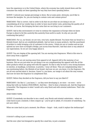 have the experience is in the United States, where the economy has really slowed down and the
consumer has really not been spending the way they have been spending before.
QUEST: I noticed your margin percentage is down. But at some point, obviously, you'd like to
increase the margins. So, you are having to contain costs and contain prices?
MARCIANO: That is correct. And in order to do that we are-what we are doing is we are
consolidating all of our vendor base in order to have much better costs, protecting the quality all of
the time, of course. But bringing the best value that we can bring to our customers.
QUEST: And in this environment is it wise to continue the expansion in Europe when we know
Europe is about to hit this austerity-this austerity from north to south. So why are you still
continuing that policy?
MARCIANO: For us, our brand, we are very, very luck, maybe blessed. You know that our brand is a
lifestyle brand. And we are established globally. And we have so many products. And the assortment
of product is really bringing a lot of customers in the stores. I think you are in London and we just
opened our new store on Knight's Bridge, just across from Harrod's. And that store is way ahead of
our expectations. So we are very happy about it.
QUEST: You are ringing of the opening bell. You are moving into fragrances. What-is this wise to
move away from a apparel?
MARCIANO: We are not moving away from apparel at all. Apparel still is the mainstay of our
business. But we are just-what we are doing is we are complementing the apparel with the all the
other products which are going well with the apparel. So that is why we have a very strong business
in watches, in handbags, in footwear, in jewelry. I wear all these. They are complementing what I
was mentioning before, the lifestyle of our brand. And now we are, you know, it is the fragrance. We
are all very excited about it, because, Guess? is, you know, our image is all about the sexy woman.
And now we have the fragrance to complement that.
QUEST: Before they decided on the fragrance, did you have to say you liked it?
MARCIANO: I do like it. I, you know, I -- as they were developing it, we were -- we were -- we're
doing that with our fashion (INAUDIBLE). And they -- they've done a fantastic job. And the fragrance
is beautiful. The fragrance is what I would call a sexy floral and with oriental undertones. That's the
fragrance.
(END VIDEO TAPE)
QUEST: If somebody can describe to me a smell, sexy florals and oriental undertones -- when we
come back in just a moment, it does conjure up -- you've got to admit, it's evocative of something. I'm
not sure which.
When we come back in just a moment, the iPhone -- forget -- look, could it replace the stethoscope?
A doctor's calling in just a moment.
And the new cyber tool designed to specify the e-mail box, in just a moment.
 