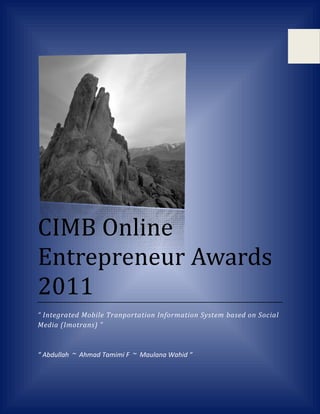 CIMB Online
Entrepreneur Awards
2011
“ Integrated Mobile Tranportation Information System based on Social
Media (Imotrans) ”



“ Abdullah ~ Ahmad Tamimi F ~ Maulana Wahid “
 