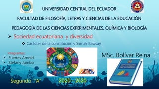 UNIVERSIDAD CENTRAL DEL ECUADOR
FACULTAD DE FILOSOFÍA, LETRAS Y CIENCIAS DE LA EDUCACIÓN
PEDAGOGÍA DE LAS CIENCIAS EXPERIMENTALES, QUÍMICA Y BIOLOGÍA
Integrantes:
• Fuertes Arnold
• Stefany Jumbo
MSc. Bolívar Reina
 Carácter de la constitución y Sumak Kawsay
 Sociedad ecuatoriana y diversidad
2020 - 2020Segundo “A”
 