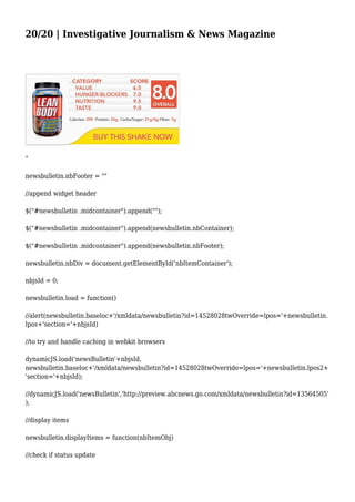 20/20 | Investigative Journalism & News Magazine
"
newsbulletin.nbFooter = ""
//append widget header
$("#newsbulletin .midcontainer").append("");
$("#newsbulletin .midcontainer").append(newsbulletin.nbContainer);
$("#newsbulletin .midcontainer").append(newsbulletin.nbFooter);
newsbulletin.nbDiv = document.getElementById('nbItemContainer');
nbjsId = 0;
newsbulletin.load = function()
//alert(newsbulletin.baseloc+'/xmldata/newsbulletin?id=14528028twOverride=lpos='+newsbulletin.
lpos+'section='+nbjsId)
//to try and handle caching in webkit browsers
dynamicJS.load('newsBulletin'+nbjsId,
newsbulletin.baseloc+'/xmldata/newsbulletin?id=14528028twOverride=lpos='+newsbulletin.lpos2+
'section='+nbjsId);
//dynamicJS.load('newsBulletin','http://preview.abcnews.go.com/xmldata/newsbulletin?id=13564505'
);
//display items
newsbulletin.displayItems = function(nbItemObj)
//check if status update
 