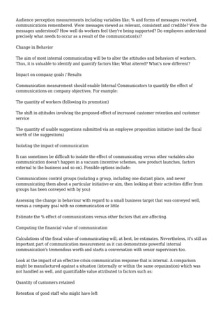 Audience perception measurements including variables like; % and forms of messages received,
communications remembered. Were messages viewed as relevant, consistent and credible? Were the
messages understood? How well do workers feel they're being supported? Do employees understand
precisely what needs to occur as a result of the communication(s)?
Change in Behavior
The aim of most internal communicating will be to alter the attitudes and behaviors of workers.
Thus, it is valuable to identify and quantify factors like; What altered? What's now different?
Impact on company goals / Results
Communication measurement should enable Internal Communicators to quantify the effect of
communications on company objectives. For example:
The quantity of workers (following its promotion)
The shift in attitudes involving the proposed effect of increased customer retention and customer
service
The quantity of usable suggestions submitted via an employee proposition initiative (and the fiscal
worth of the suggestions)
Isolating the impact of communication
It can sometimes be difficult to isolate the effect of communicating versus other variables also
communication doesn't happen in a vacuum (incentive schemes, new product launches, factors
external to the business and so on). Possible options include:
Communications control groups (isolating a group, including one distant place, and never
communicating them about a particular initiative or aim, then looking at their activities differ from
groups has been conveyed with by you)
Assessing the change in behaviour with regard to a small business target that was conveyed well,
versus a company goal with no communication or little
Estimate the % effect of communications versus other factors that are affecting.
Computing the financial value of communication
Calculations of the fiscal value of communicating will, at best, be estimates. Nevertheless, it's still an
important part of communication measurement as it can demonstrate powerful internal
communication's tremendous worth and starts a conversation with senior supervisors too.
Look at the impact of an effective crisis communication response that is internal. A comparison
might be manufactured against a situation (internally or within the same organization) which was
not handled as well, and quantifiable value attributed to factors such as:
Quantity of customers retained
Retention of good staff who might have left
 