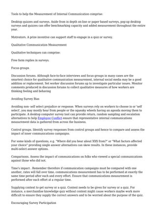 Tools to help the Measurement of Internal Communication comprise:
Desktop quizzes and surveys. Aside from in depth on-line or paper based surveys, pop-up desktop
surveys and quizzes can offer benchmarking capacity and added measurement throughout the entire
year.
Motivators. A prize incentive can support staff to engage in a quiz or survey.
Qualitative Communication Measurement
Qualitative techniques can comprise:
Free form replies in surveys.
Focus groups
Discussion forums. Although face-to-face interviews and focus groups in many cases are the
smartest choice for qualitative communication measurement, internal social media may be a good
addition or replacement. Set worker discussion forums up to investigate particular issues. Monitor
comments produced in discussion forums to collect qualitative measures of how workers are
thinking feeling and behaving
Avoiding Survey Bias
Avoiding non- self select prejudice or response. When surveys rely on workers to choose in or 'self
select', you may mostly hear from people or the squeaky wheels having an agenda moving them to
participate. A desktop computer survey tool can provide return, random sampling and escalation
alternatives to help Employee Conflict ensure that representative internal communications
measurement data is gathered from across the business.
Control groups. Identify survey responses from control groups and hence to compare and assess the
impact of inner communications campaigns.
For some kinds of questions, e.g. "Where did you hear about XXX from?" or "What factors affected
your choice" providing single answer alternatives can skew results. In these instances, provide
multi-select answer options.
Comparisons. Assess the impact of communications on folks who viewed a special communications
against those who did not.
Time's impact . Remember therefore if communication campaigns must be compared with one
another, rates will fall over time, communications measurement has to be performed at exactly the
same time period after each and every effort. Ensure that communications measurement is
performed after each effort at a regular time.
Supplying context to get survey or a quiz. Context needs to be given for survey or a quiz. For
instance, a merchandise knowledge quiz without context might cause workers maybe work more
difficult to ensure they supply the correct answers and to be worried about the purpose of the quiz.
Encouraging Survey Participation
 