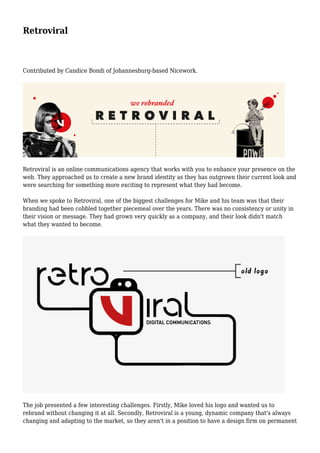 Retroviral
Contributed by Candice Bondi of Johannesburg-based Nicework.
Retroviral is an online communications agency that works with you to enhance your presence on the
web. They approached us to create a new brand identity as they has outgrown their current look and
were searching for something more exciting to represent what they had become.
When we spoke to Retroviral, one of the biggest challenges for Mike and his team was that their
branding had been cobbled together piecemeal over the years. There was no consistency or unity in
their vision or message. They had grown very quickly as a company, and their look didn't match
what they wanted to become.
The job presented a few interesting challenges. Firstly, Mike loved his logo and wanted us to
rebrand without changing it at all. Secondly, Retroviral is a young, dynamic company that's always
changing and adapting to the market, so they aren't in a position to have a design firm on permanent
 