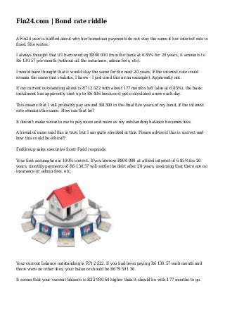 Fin24.com | Bond rate riddle
A Fin24 user is baffled about why her homeloan payments do not stay the same if her interest rate is
fixed. She writes:
I always thought that if I borrowed eg R800 000 from the bank at 6.85% for 20 years, it amounts to
R6 130.57 per month (without all the insurance, admin fees, etc).
I would have thought that it would stay the same for the next 20 years, if the interest rate could
remain the same (not realistic, I know - I just used this as an example). Apparently not.
If my current outstanding about is R712 522 with about 177 months left (also at 6.85%), the basic
instalment has apparently shot up to R6 406 because it gets calculated anew each day.
This means that I will probably pay around R8 300 in the final five years of my bond, if the interest
rate remains the same. How can that be?
It doesn't make sense to me to pay more and more as my outstanding balance becomes less.
A friend of mine said this is true, but I am quite shocked at this. Please advise if this is correct and
how this could be ethical?
FedGroup sales executive Scott Field responds:
Your first assumption is 100% correct. If you borrow R800 000 at a fixed interest of 6.85% for 20
years, monthly payments of R6 130.57 will settle the debt after 20 years, assuming that there are no
insurance or admin fees, etc.
Your current balance outstanding is R712 522. If you had been paying R6 130.57 each month and
there were no other fees, your balance should be R679 591 36.
It seems that your current balance is R32 930.64 higher than it should be with 177 months to go.
 