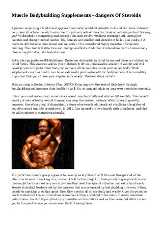 Muscle Bodybuilding Supplements - dangers Of Steroids
A person employing a traditional approach normally would hit a health club and also have virtually
no proper structure merely to exercise the primary sets of muscles. Look advertising online this way,
you've decided on competing and dedicate the next twelve weeks to training hard, eating low
calories and doing hours of cardio. Yes, females are smaller and should not bulk up as easily, but
they can still become quite toned and muscular. It is considered highly important for muscle
building. The chemical structure and biological effects of Methandrostenolone on the human body
close enough to drug like testosterone.
&Acirc&copy janderson99-HubPages. These are obtainable in dried forms and these are utilized in
dried forms. This exercise allows you to definitely lift an unbelievable amount of weight and will
develop your complete lower body too as many of the muscles inside your upper body. While
supplements such as Leukic can be an extremely positive benefit for bodybuilders, it is incredibly
important that you choose your supplements wisely. The four steps include.
Discuss using a Doctor before a Plan. ANYONE can improve the look of their body through
bodybuilding and increase their health as well. So, set any schedule on your own exercises currently.
First you must understand some basics about muscle growth and why we lift weights. The correct
variety of sets of heavy weight training can reap the desired anabolic effect (muscle growth),
however, there's a point of diminishing return where each additional set results in a heightened
negative result (muscle breakdown). In 2012, Lee opened his own health club in Incheon, and that
he will continue to compete nationally.
If a particular muscle group appears to develop easily then it isn't this one that gets all of the
attention however tempting it is, instead it will be the tough to develop muscle groups which ever
they might be for almost any one individual that need the special attention and extra hard work. .
People shouldn't be deterred by the dangers that are presented by bodybuilding however, if they
decide to participate on this sport, then they need to do so carefully and wisely. Over the years he
has traveled over the world and has numerous writings credited to his name in many renowned
publications. Im also hoping that my explanation of steroids as well as the unwanted effects scared
you to the point where you never ever think of using them.
 