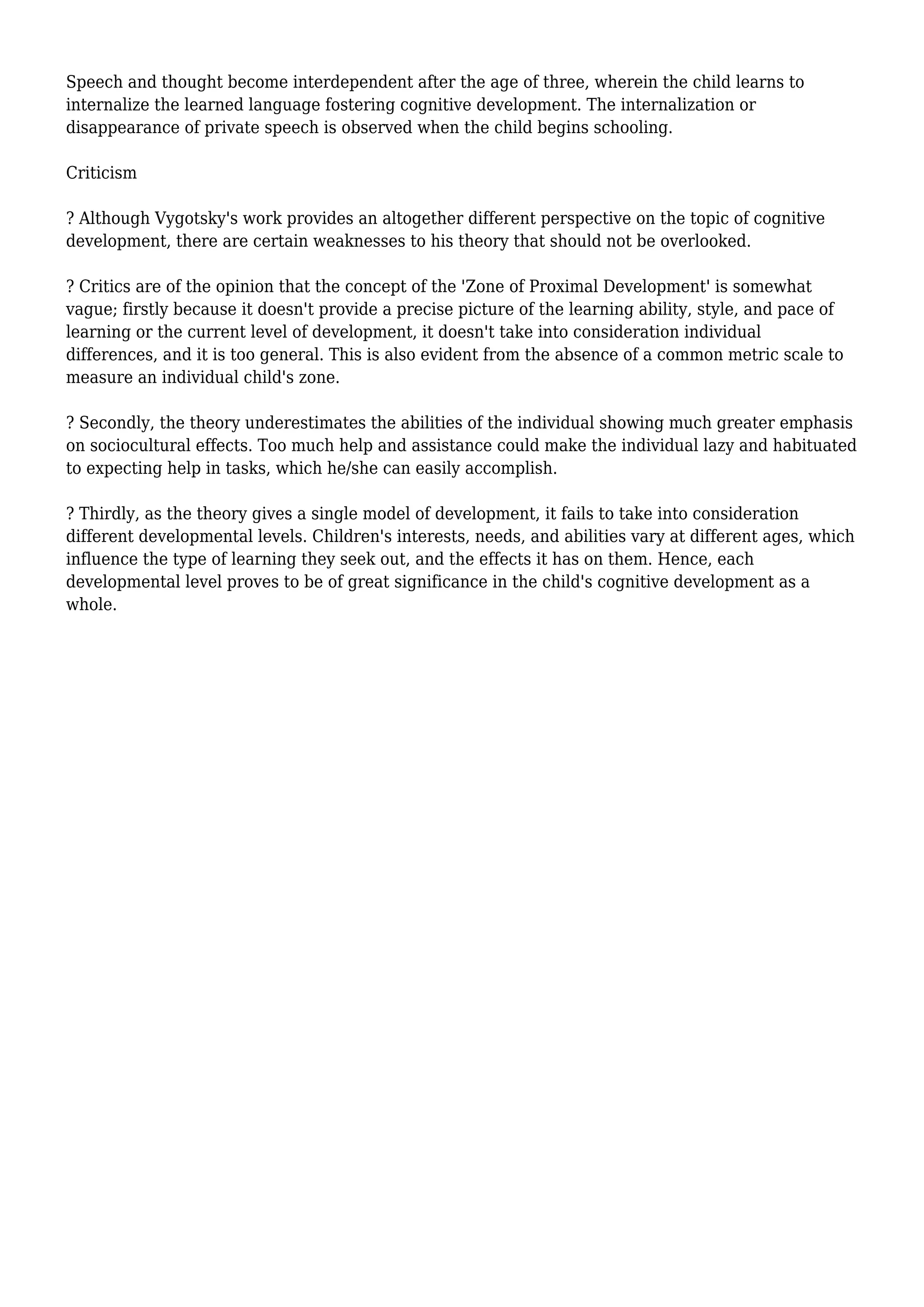 Speech and thought become interdependent after the age of three, wherein the child learns to
internalize the learned language fostering cognitive development. The internalization or
disappearance of private speech is observed when the child begins schooling.
Criticism
? Although Vygotsky's work provides an altogether different perspective on the topic of cognitive
development, there are certain weaknesses to his theory that should not be overlooked.
? Critics are of the opinion that the concept of the 'Zone of Proximal Development' is somewhat
vague; firstly because it doesn't provide a precise picture of the learning ability, style, and pace of
learning or the current level of development, it doesn't take into consideration individual
differences, and it is too general. This is also evident from the absence of a common metric scale to
measure an individual child's zone.
? Secondly, the theory underestimates the abilities of the individual showing much greater emphasis
on sociocultural effects. Too much help and assistance could make the individual lazy and habituated
to expecting help in tasks, which he/she can easily accomplish.
? Thirdly, as the theory gives a single model of development, it fails to take into consideration
different developmental levels. Children's interests, needs, and abilities vary at different ages, which
influence the type of learning they seek out, and the effects it has on them. Hence, each
developmental level proves to be of great significance in the child's cognitive development as a
whole.
 