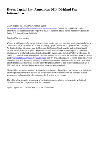 Dynex Capital, Inc. Announces 2014 Dividend Tax
Information
GLEN ALLEN, Va.--(BUSINESS WIRE)--Dynex
http://www.gwu.edu/undergraduate-programs-accountancy Capital, Inc. (NYSE: DX) today
announced tax information with respect to its 2014 Common Stock, Series A Preferred Stock and
Series B Preferred Stock dividends.
Dividend Tax Information
We are providing the information below to assist you in your tax reporting requirements relating to
the distribution as dividends of taxable income by Dynex Capital, Inc. ("Dynex" or the "Company").
As detailed below, dividends paid by Dynex on its Common Stock were in part ordinary taxable
income and in part capital gains. No portion of the Common Stock dividends paid in 2014 was
attributable to a return of capital. Dividends paid by Dynex on its Series A Preferred Stock and its
Series B Preferred Stock were ordinary taxable income. No portion of the Preferred Stock dividends
paid www.youtube.com/watch?v=kuQkwgGaq_c in 2014 was attributable to capital gains or a return
of capital. The distributions of ordinary taxable income are not eligible for the tax rate reductions
enacted for qualified dividend income under the Jobs and Growth Tax Relief Reconciliation Act of
2003 and are accordingly being reported as non-qualifying dividends.
Shareholders should review the 2014 tax statements and/or Form 1099 that they receive from their
brokerage firms in order to ensure that the dividend distribution information reported on such
statements conforms to the information set forth in this press release.
The table below provides a summary of the tax information relating to the quarterly dividend
distributions of the Company for the 2014 tax year:
Dynex Capital, Inc. Common Stock (CUSIP 26817Q506)
 