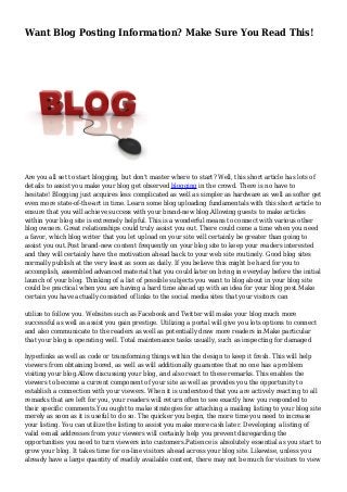 Want Blog Posting Information? Make Sure You Read This!
Are you all set to start blogging, but don't master where to start? Well, this short article has lots of
details to assist you make your blog get observed blogging in the crowd. There is no have to
hesitate! Blogging just acquires less complicated as well as simpler as hardware as well as softer get
even more state-of-the-art in time. Learn some blog uploading fundamentals with this short article to
ensure that you will achieve success with your brand-new blog.Allowing guests to make articles
within your blog site is extremely helpful. This is a wonderful means to connect with various other
blog owners. Great relationships could truly assist you out. There could come a time when you need
a favor, which blog writer that you let upload on your site will certainly be greater than going to
assist you out.Post brand-new content frequently on your blog site to keep your readers interested
and they will certainly have the motivation ahead back to your web site routinely. Good blog sites
normally publish at the very least as soon as daily. If you believe this might be hard for you to
accomplish, assembled advanced material that you could later on bring in everyday before the initial
launch of your blog. Thinking of a list of possible subjects you want to blog about in your blog site
could be practical when you are having a hard time ahead up with an idea for your blog post.Make
certain you have actually consisted of links to the social media sites that your visitors can
utilize to follow you. Websites such as Facebook and Twitter will make your blog much more
successful as well as assist you gain prestige. Utilizing a portal will give you lots options to connect
and also communicate to the readers as well as potentially draw more readers in.Make particular
that your blog is operating well. Total maintenance tasks usually, such as inspecting for damaged
hyperlinks as well as code or transforming things within the design to keep it fresh. This will help
viewers from obtaining bored, as well as will additionally guarantee that no one has a problem
visiting your blog.Allow discussing your blog, and also react to these remarks. This enables the
viewers to become a current component of your site as well as provides you the opportunity to
establish a connection with your viewers. When it is understood that you are actively reacting to all
remarks that are left for you, your readers will return often to see exactly how you responded to
their specific comments.You ought to make strategies for attaching a mailing listing to your blog site
merely as soon as it is useful to do so. The quicker you begin, the more time you need to increase
your listing. You can utilize the listing to assist you make more cash later. Developing a listing of
valid e-mail addresses from your viewers will certainly help you prevent disregarding the
opportunities you need to turn viewers into customers.Patience is absolutely essential as you start to
grow your blog. It takes time for on-line visitors ahead across your blog site. Likewise, unless you
already have a large quantity of readily available content, there may not be much for visitors to view
 