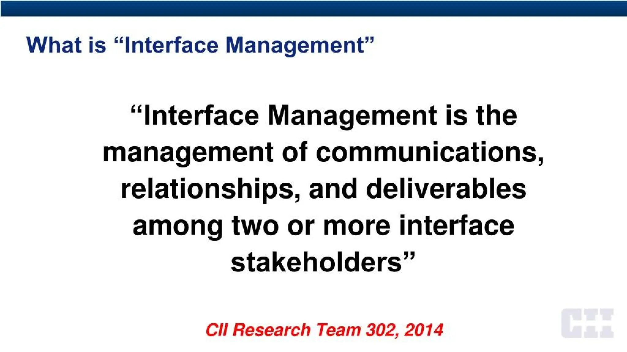 What is “Interface Management”
“Interface Management is the
management of communications,
relationships, and deliverables
among two or more interface
stakeholders”
CH Research Team 302, 2014
 