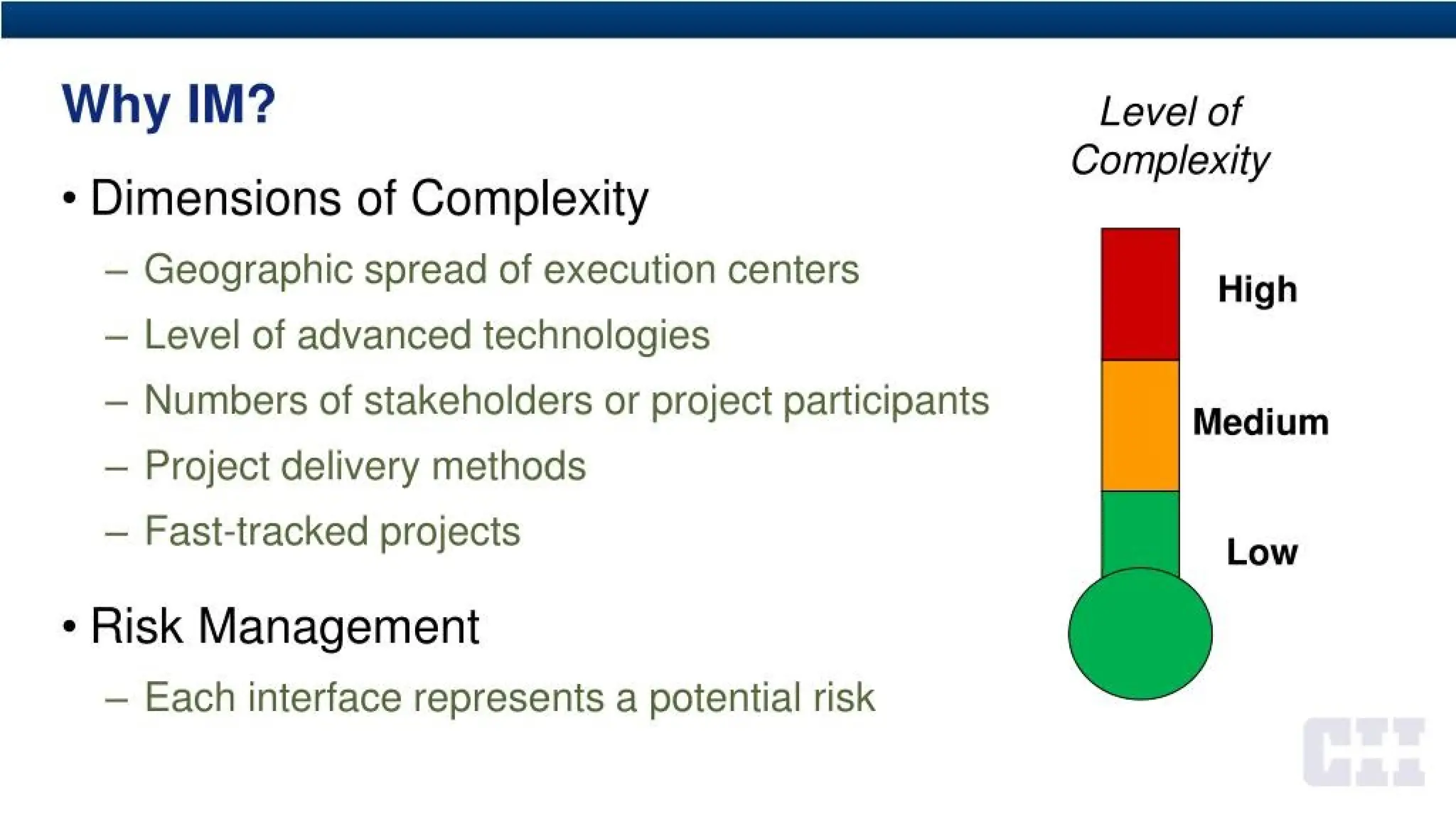 Why IM?
• Dimensions of Complexity
- Geographic spread of execution centers
- Level of advanced technologies
- Numbers of stakeholders or project participants
- Project delivery methods
- Fast-tracked projects
• Risk Management
- Each interface represents a potential risk
Level of
Complexity
Medium
Low
 