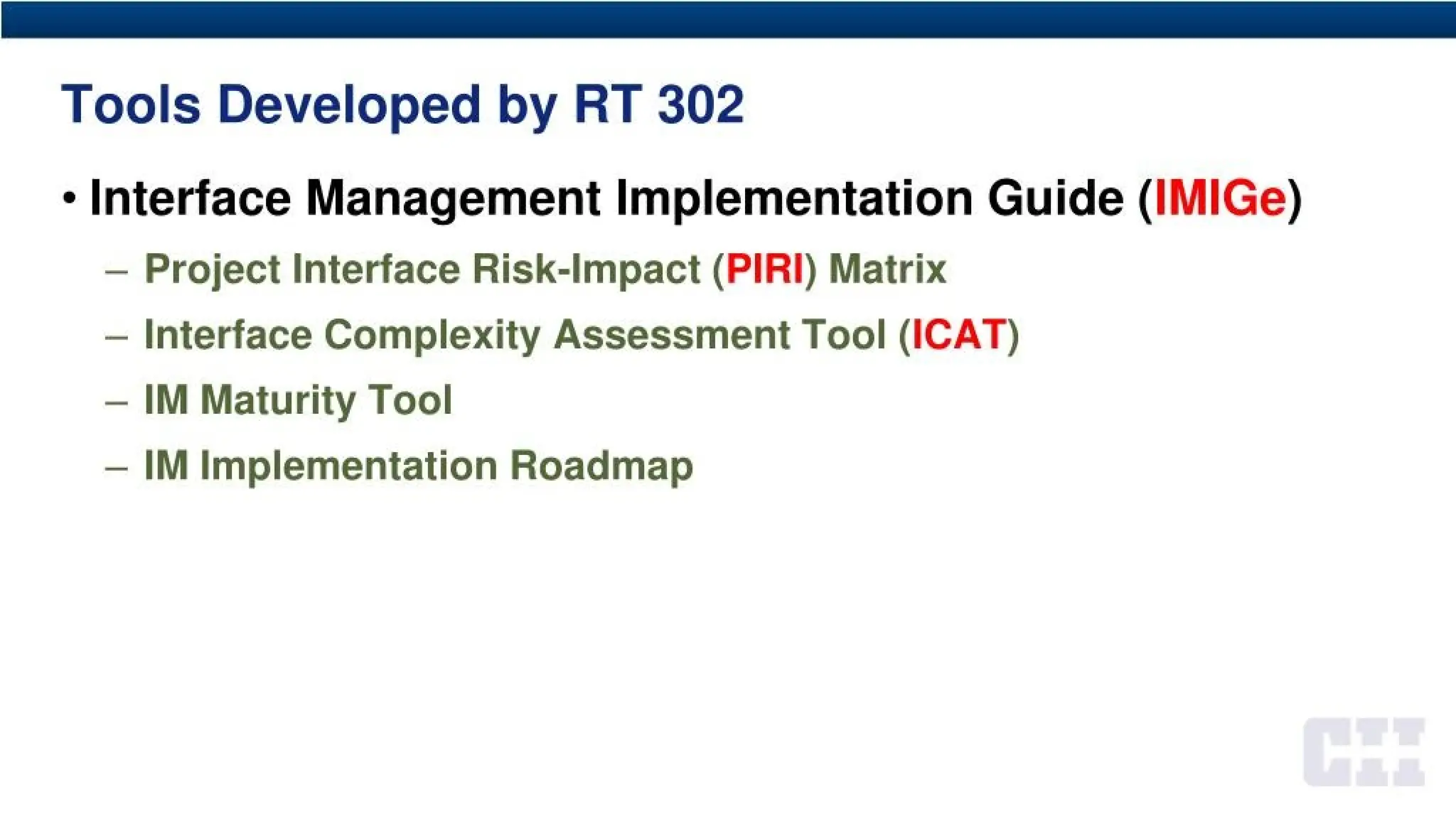 Tools Developed by RT 302
• Interface Management Implementation Guide (IMIGe)
- Project Interface Risk-Impact (PIRI) Matrix
- Interface Complexity Assessment Tool (ICAT)
- IM Maturity Tool
- IM Implementation Roadmap
 