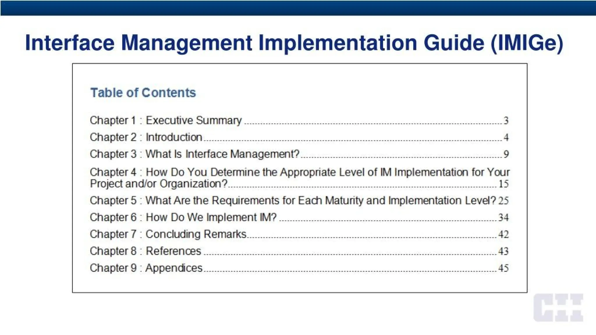 Interface Management Implementation Guide (IMIGe)
Table of Contents
Chapter 1 ; Executive Summary 3
Chapter 2 : Introduction 4
Chapter3 : What Is Interface Management? 9
Chapter 4 How Do You Determine the Appropriate Level of IM Implementation for Your
Project and/or Organization? _________ _______ _ _______15
Chapter 5 : What Are the Requirements for Each Maturity and Implementation Level? 25
Chapter 6 : How Do We Implement IM? 34
Chapter? : Concluding Remarks.. . . .42
Chapters : References 43
Chapters : Appendices .....45
 