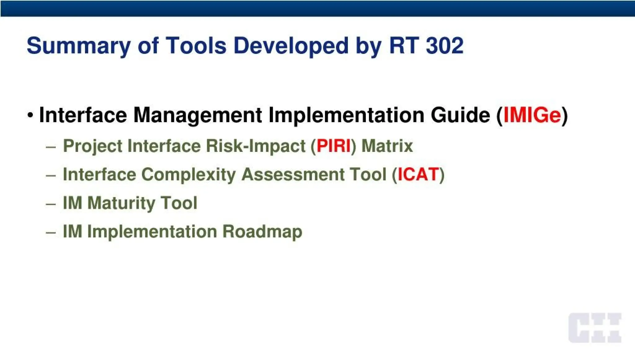 Summary of Tools Developed by RT 302
* Interface Management Implementation Guide (IMIGe)
- Project Interface Risk-Impact (PIRI)Matrix
- Interface Complexity Assessment Tool (ICAT)
- IM Maturity Tool
- IM Implementation Roadmap
 