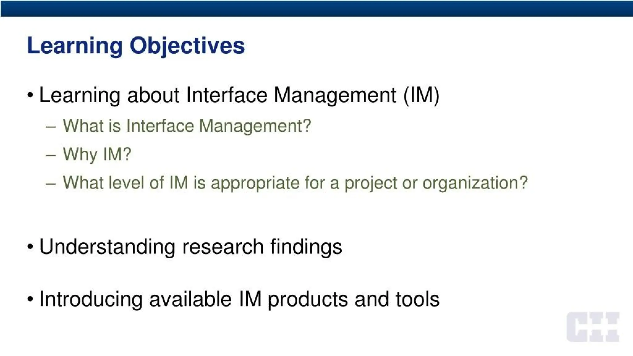 Learning Objectives
• Learning about Interface Management (IM)
- What is Interface Management?
- Why IM?
- What level of IM is appropriate for a project or organization?
• Understanding research findings
Introducing available IM products and tools
 