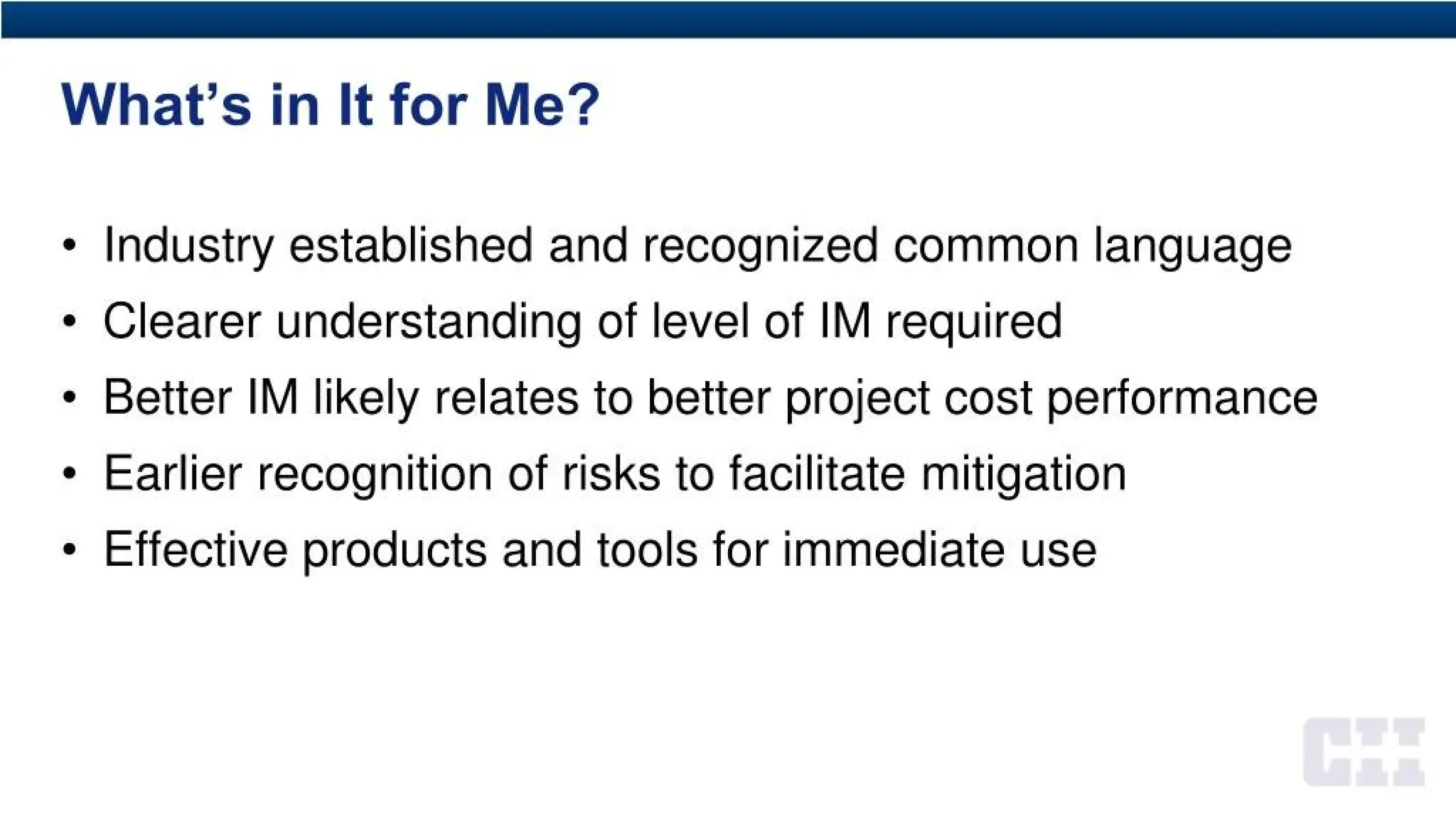 What’s in It for Me?
• Industry established and recognized common language
• Clearer understanding of level of IM required
• Better IM likely relates to better project cost performance
• Earlier recognition of risks to facilitate mitigation
• Effective products and tools for immediate use
 