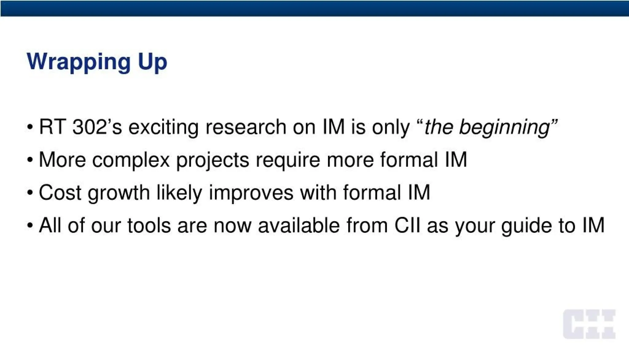 Wrapping Up
• RT 302’s exciting research on IM is only “the beginning”
• More complex projects require more formal IM
• Cost growth likely improves with formal IM
• All of our tools are now available from CH as your guide to IM
 