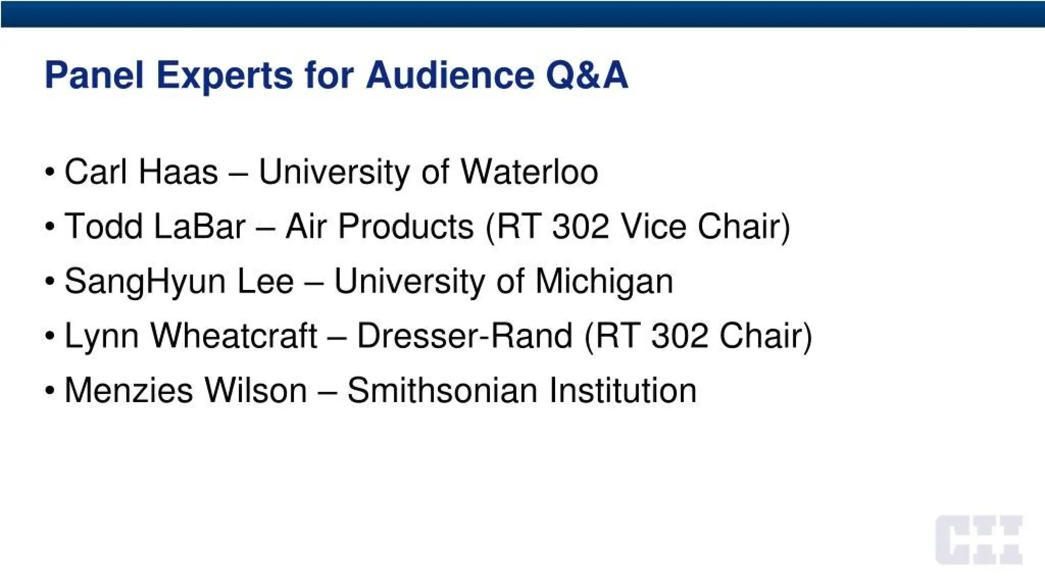 Panel Experts for Audience Q&A
• Carl Haas - University of Waterloo
• Todd LaBar - Air Products (RT 302 Vice Chair)
• SangHyun Lee - University of Michigan
• Lynn Wheatcraft - Dresser-Rand (RT 302 Chair)
• Menzies Wilson - Smithsonian Institution
 