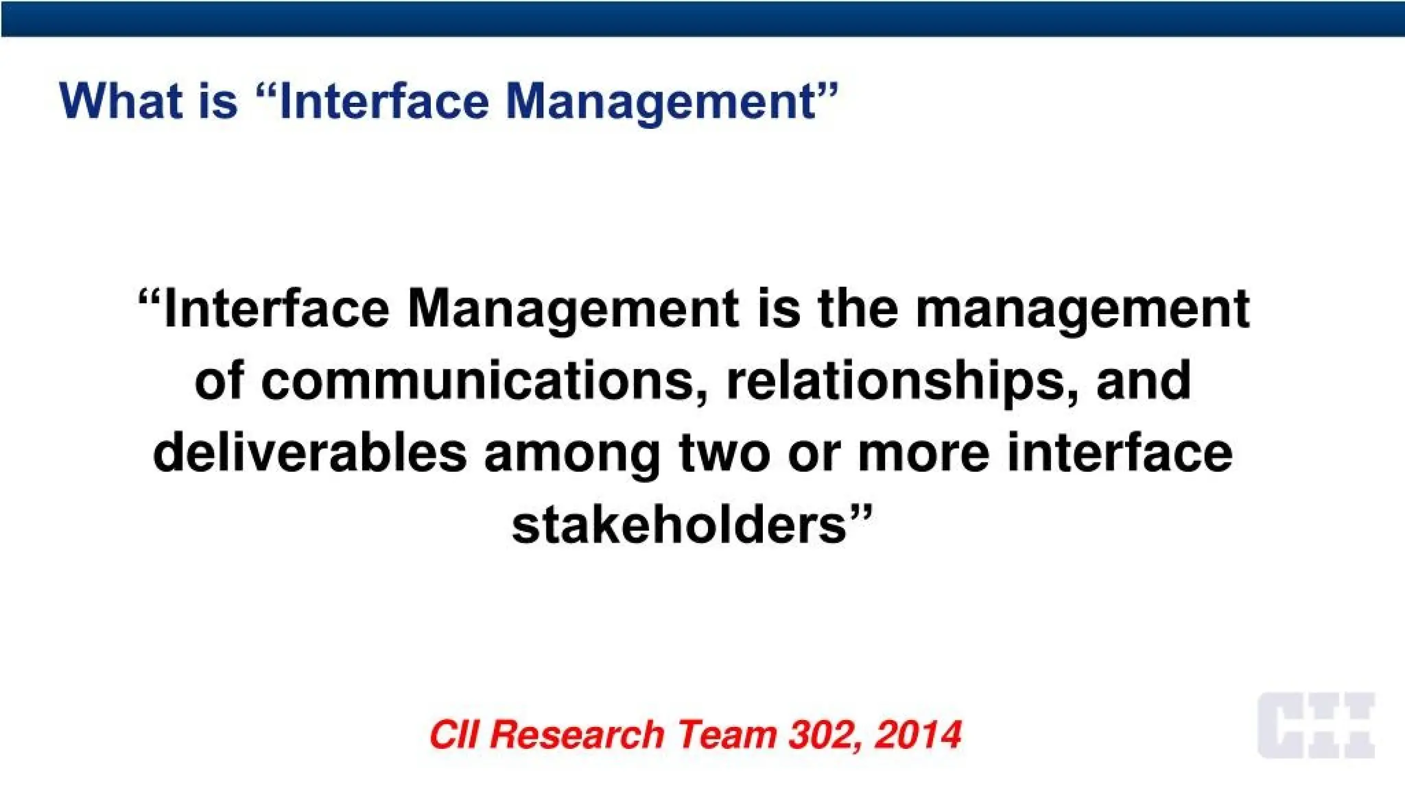 What is “Interface Management”
“Interface Management is the management
of communications, relationships, and
deliverables among two or more interface
stakeholders”
CH Research Team 302, 2014
 