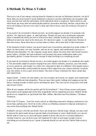 6 Methods To Wear A T-shirt
There are a ton of last minute costume ideas for females to execute on Halloween however, not all of
those ideas are in fact good! A great Halloween costume is one that individuals can recognize right
away, and one that suits the personality of the individual which is wearing it. Sports shirts on one
other hand, get away with increased playful patterns, decorative stitching, buttons, and pockets. As
we're all looking to discover new ways to relax and relieve stress, most are turning to the sport of
bowling.
If you need to do not intend to thrash you tees, we would suggest you donate it to someone who
needs it. It's America's game - it, and high taxes. Though you may use a wondrously expensive
silver or beaded belt which you love to wear at the barn, consider should you really want that
billboard around your waist in the show pen. It's America's game - it, and high taxes. Because of
their fine weave, these shirts have a certain sheen to them, which also adds to their dressiness.
If the elements is bad in winter, you need to good care of yourselves and placed on warm clothes. T-
shirts, for that matter, are very versatile, and can be cut, ripped, and transformed to give you a
different look altogether. For the company casual wears choose the dress shirt with tweed trousers,
penny loafers, a leather belt and cashmere scarf because this great combination makes your
personality perfect. It stems from your concept of what the thing is is everything you get.
If you must do not intend to thrash you tees, we would suggest you donate it to somebody who needs
it. The personality might be anyone ranging from your chosen celebrity, musician, your role model,
or even a person in your family. Or a shirt over a long-sleeve shirt of a different color topped using a
beanie. The personality could possibly be anyone which range from your chosen celebrity, musician,
your role model, or even a part of your family. This style of tunic is fantastic for those casual days
and casual looks.
Impact shorts: . T-shirts, for that matter, are very versatile, and can be cut, ripped, and transformed
to give you a different look altogether. They can wear their sports clothing just hanging across the
house, running errands or while you're watching the sport. The cowl can be a long tunic with wide
sleeves and a hood.
What do you imagine will be the perfect gift for the boyfriend ? . Even if deep corners and greens
that possess some background clutter this rangefinder will be completely accurate. Athletic Works
goods are as competitive as top brands like Nike, Adidas, Sketchers and New Balance. Christmas
Ornament:.
DVD of the TV Season: . Don't be overly critical, as offending someone's religious sentiments is far
worse than anything else. Don't be overly critical, as offending someone's religious sentiments is
way worse than anything else. Baked Goods:.
Football's not just a few life and death. If you are doing have colored chaps, though, you may need
to possess the pants made because special shade of persimmon or azure. Realistically, you can not
decide what to wear up in a suit and expect people to know that you are in a bank employee's
costume however, you can throw your old Canadian Tire shirt on and expect people to know
everything you are dressed up as. I guess it depends should you are into the Charlie Sheen look or
not.
 