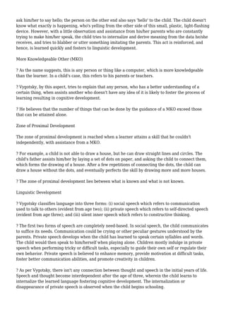 ask him/her to say hello; the person on the other end also says 'hello' to the child. The child doesn't
know what exactly is happening, who's yelling from the other side of this small, plastic, light-flashing
device. However, with a little observation and assistance from his/her parents who are constantly
trying to make him/her speak, the child tries to internalize and derive meaning from the data he/she
receives, and tries to blabber or utter something imitating the parents. This act is reinforced, and
hence, is learned quickly and fosters to linguistic development.
More Knowledgeable Other (MKO)
? As the name suggests, this is any person or thing like a computer, which is more knowledgeable
than the learner. In a child's case, this refers to his parents or teachers.
? Vygotsky, by this aspect, tries to explain that any person, who has a better understanding of a
certain thing, when assists another who doesn't have any idea of it is likely to foster the process of
learning resulting in cognitive development.
? He believes that the number of things that can be done by the guidance of a MKO exceed those
that can be attained alone.
Zone of Proximal Development
The zone of proximal development is reached when a learner attains a skill that he couldn't
independently, with assistance from a MKO.
? For example, a child is not able to draw a house, but he can draw straight lines and circles. The
child's father assists him/her by laying a set of dots on paper, and asking the child to connect them,
which forms the drawing of a house. After a few repetitions of connecting the dots, the child can
draw a house without the dots, and eventually perfects the skill by drawing more and more houses.
? The zone of proximal development lies between what is known and what is not known.
Linguistic Development
? Vygotsky classifies language into three forms: (i) social speech which refers to communication
used to talk to others (evident from age two); (ii) private speech which refers to self-directed speech
(evident from age three); and (iii) silent inner speech which refers to constructive thinking.
? The first two forms of speech are completely need-based. In social speech, the child communicates
to suffice its needs. Communication could be crying or other peculiar gestures understood by the
parents. Private speech develops when the child has learned to speak certain syllables and words.
The child would then speak to him/herself when playing alone. Children mostly indulge in private
speech when performing tricky or difficult tasks, especially to guide their own self or regulate their
own behavior. Private speech is believed to enhance memory, provide motivation at difficult tasks,
foster better communication abilities, and promote creativity in children.
? As per Vygotsky, there isn't any connection between thought and speech in the initial years of life.
Speech and thought become interdependent after the age of three, wherein the child learns to
internalize the learned language fostering cognitive development. The internalization or
disappearance of private speech is observed when the child begins schooling.
 