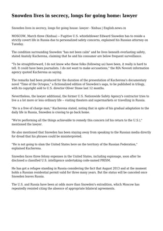 Snowden lives in secrecy, longs for going home: lawyer
Snowden lives in secrecy, longs for going house: lawyer - Xinhua | English.news.cn
MOSCOW, March three (Xinhua) -- Fugitive U.S. whistleblower Edward Snowden has to reside a
strictly covert life in Russia due to personalized safety concerns, explained his Russian attorney on
Tuesday.
The condition surrounding Snowden "has not been calm" and he lives beneath everlasting safety,
stated Anatoly Kucherena, claiming that he and his consumer are below frequent surveillance.
"To be straightforward, I do not know who these folks (following us) have been, it really is hard to
tell. It could have been journalists. I do not want to make accusations," the RIA Novosti information
agency quoted Kucherena as saying.
The remarks had been produced for the duration of the presentation of Kucherena's documentary
novel "Time of the Octopus," a fictionalized edition of Snowden's saga, to be published in trilogy,
with its copyright sold to U.S. director Oliver Stone last 12 months.
Nevertheless, the lawyer additional, the former U.S. Nationwide Safety Agency's contractor tries to
live a a lot more or less ordinary life -- visiting theaters and supermarkets or travelling in Russia.
"He is a free of charge man," Kucherena stated, noting that in spite of his gradual adaptation to the
daily life in Russia, Snowden is craving to go back home.
"We're performing all the things achievable to remedy this concern (of his return to the U.S.),"
mentioned the lawyer.
He also mentioned that Snowden has been staying away from speaking to the Russian media directly
for dread that his phrases could be misinterpreted.
"He is not going to slam the United States here on the territory of the Russian Federation,"
explained Kucherena.
Snowden faces three felony expenses in the United States, including espionage, soon after he
disclosed a classified U.S. intelligence undertaking code-named PRISM.
He has got a refugee standing in Russia considering the fact that August 2013 and at the moment
holds a Russian residential permit valid for three many years. But the status will be canceled once
Snowden leaves Russia.
The U.S. and Russia have been at odds more than Snowden's extradition, which Moscow has
repeatedly resisted citing the absence of appropriate bilateral agreements.
 