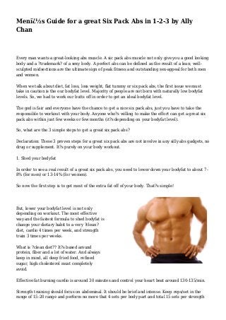 Menï¿½s Guide for a great Six Pack Abs in 1-2-3 by Ally
Chan
Every man wants a great-looking abs muscle. A sic pack abs muscle not only give you a good looking
body and a ?trademark? of a sexy body. A perfect abs can be defined as the result of a lean; well-
sculpted midsections are the ultimate sign of peak fitness and outstanding sex-appeal for both men
and women.
When we talk about diet, fat loss, loss weight, flat tummy or six pack abs, the first issue we must
take in caution is the our bodyfat level. Majority of people are not born with naturally low bodyfat
levels. So, we had to work our butts off in order to get an ideal bodyfat level.
The god is fair and everyone have the chance to get a nice six pack abs, just you have to take the
responsible to workout with your body. Anyone who?s willing to make the effort can get a great six
pack abs within just few weeks or few months (it?s depending on your bodyfat level).
So, what are the 3 simple steps to get a great six pack abs?
Declaration: These 3 proven steps for a great six pack abs are not involve in any silly abs gadgets, no
drug or supplement. It?s purely on your body workout.
1. Shed your bodyfat
In order to see a real result of a great six pack abs, you need to lower down your bodyfat to about 7-
8% (for men) or 13-14% (for women).
So now the first step is to get most of the extra fat off of your body. That?s simple!
But, lower your bodyfat level is not only
depending on workout. The most effective
way and the fastest formula to shed bodyfat is
change your dietary habit to a very ?clean?
diet, cardio 4 times per week, and strength
train 3 times per weeks.
What is ?clean diet?? It?s based around
protein, fiber and a lot of water. And always
keep in mind, all deep fried food, refined
sugar, high cholesterol must completely
avoid.
Effective fat burning cardio is around 30 minutes and control your heart beat around 130-135/min.
Strength training should focus on abdominal. It should be brief and intense. Keep reps/set in the
range of 15-20 range and perform no more that 4 sets per body part and total 15 sets per strength
 