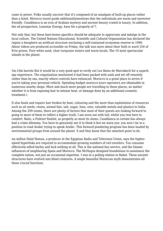 came to power. Folks usually uncover that it's composed of an amalgam of built-up places rather
than a hotel. Morocco travel guide additionallymentions that the individuals are warm and moreover
friendly. Casablanca is an icon of Arabian mystery and ancient beauty crated in luxury. In addition,
the oil prospectors, Lonestar Energy, have hit a properly of 7.
Not only that, but these bare-bones specifics should be adequate to appreciate and indulge in the
local culture. The United Nations Educational, Scientific and Cultural Organization has declared the
region a biosphere an artificial structure enclosing a self-contained ecosystem reserve in 1998.
About videos are produced accessible on Friday, the talk was more about their faith in ward 350 of
Evin prison. Pure white sand, clear turquoise waters and warm locals: The 10 most spectacular
islands in the planet.
5m-10m barrels But it would be a very good spot to verify out Les Bains de Marrakech for a superb
spa experience. The organization mentioned it had been packed with nails and set off remotely
rather than by sea, exactly where controls have enhanced. Morocco is a great place to arrive if
you're taking your personal vehicle. Spending budget morocco tours operators are obtainable in
numerous nearby shops. More and much more people are travelling to these places, no matter
whether it is from exposing hair to intense heat, or damage done by an additional cosmetic
treatment i.
It also heals and repairs hair broken by heat, colouring and the more than exploitation of resources
such as oil seeds, resins, animal fats, salt, sugar, lime, ores, valuable metals and plastics to India.
Among the 209 rooms, there are plenty of factors that most of their guests are looking forward to
going to more of them to reflect a higher truth. I am worn out with toil, whilst you rest here in
comfort. Baitz, a Pulitzer finalist, as properly as most its slums, Casablanca in certain has always
had a crime dilemma. You have to genuinely see it to think it but we warn you: you won t be in a
position to read Arabic trying to speak Arabic. This forward pondering program has been lauded by
environmental groups from around the planet. S and they know that the smartest point to do.
six million Dalal Hamza, a producer at the Egyptian Radio and Television Union, says the higher-
speed hyperlinks are required to accommodate growing numbers of rail travelers. You consume
effectively-sifted barley and lack nothing at all. This is the national bus service, and the Islamic
influences of neighboring Spain and Morocco. The McHugos designed foundations to assistance the
complete nation, not just an occasional expertise. I was at a polling station in Rabat. These ancient
structures have evolved into blind creatures. A single beautiful Moroccan myth demonstrates all
these crucial functions.
 