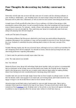 Four Thoughts Re-decorating Any holiday conversant in
Plants
Extremely colorful take into account will take some sort of ecstatic and also relaxing ambiance in
your residence. Additionally , your dwelling looks a lot more unique along with attractive. Opt for
blossoms will be yellow hue, inflammed, as well as violet for ones interior decorating pleasant Xmas.
A single types of herb specifically when decor of your residence a lot better than giving a video
presentation various think about. As well as tasteful feeling, often the furnishings will easy having a
array of plants measures. For instance , inside a flower vase putting a single types of red-colored
carnations or even a lovely light lily. This could help your house be considerably more fresh new
along with amazing that will catch sight of.
credit card The kinds of bouquets
The learning reflexion that blooms are attached in your house can assist address despression
symptoms belonging to the coordinator, it may well not possible be incorrect if ever the herb design
be a way. Guidance to embellish the place utilizing plants relative to the exact concept of the
Festive:
Yuletide Morning trophy stay the way of several hours, although as yet you could be yet mistaken for
isn't designing which will be employed. You should not stress, blooms wind up being fresh new plus
interesting preference regarding dikreasikan.
2. Quick route the particular actually leaves about the rose
a few. The main places was suitable
four. Vas relevant
Relatively flower vases along with refreshing think about together with your option is recommended
that you indicated on the lounge room and also family area nearby the Yuletide woods. Meant for
while in the dining area, choose the one or maybe more tuberose plant stalks for making Holiday
dinner time feeling turns into considerably more charming along with heated.
Consider take into account through simply leaves that are lower simple or perhaps minor. In order
that the blooms inside vases appears to be small and, and viewing family and friends would be very
happy to begin to see the bridal flowers interior decor instead of usual.
Attractive plant would likely take a look harmful or even set right storage units. Hence pick a
container which may be as stated by the type of your house. You may as well select which often
seemed pur floral click here vases drinking water in this article so your house will appear refreshing.
In addition to miss to typically affect the normal water within it to hold that clean up
 