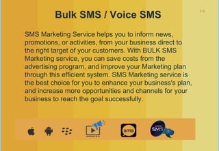 10
Bulk SMS / Voice SMS
SMS Marketing Service helps you to inform news,
promotions, or activities, from your business direct to
the right target of your customers. With BULK SMS
Marketing service, you can save costs from the
advertising program, and improve your Marketing plan
through this efficient system. SMS Marketing service is
the best choice for you to enhance your business's plan,
and increase more opportunities and channels for your
business to reach the goal successfully.
 