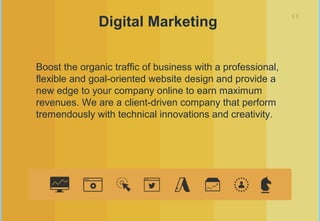 11
Digital Marketing
Boost the organic traffic of business with a professional,
flexible and goal-oriented website design and provide a
new edge to your company online to earn maximum
revenues. We are a client-driven company that perform
tremendously with technical innovations and creativity.
 