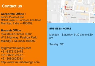 20
Contact us
Corporate Office :
Behind Picasso Hotel
Motilal Nagar II, Goregoan Link Road
Mumbai, India – 400062.
Branch Office :
103,Mauli Classic, Near
W.E.Highway, Pushpa Park,
Malad(E), Mumbai-400097.
fly@mumbaiwings.com
+91-8879122478 ,
+91 8879122477 ,
+91 8080805331
http://www.mumbaiwings.com
BUSINESS HOURS
Monday – Saturday: 9.30 am to 6.30
pm
Sunday: Off
 
