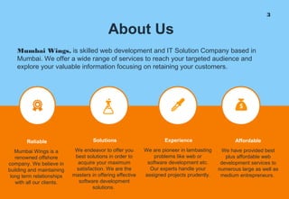 3
About Us
Mumbai Wings, is skilled web development and IT Solution Company based in
Mumbai. We offer a wide range of services to reach your targeted audience and
explore your valuable information focusing on retaining your customers.
We endeavor to offer you
best solutions in order to
acquire your maximum
satisfaction. We are the
masters in offering effective
software development
solutions.
Solutions
Mumbai Wings is a
renowned offshore
company. We believe in
building and maintaining
long term relationships
with all our clients.
Reliable
We are pioneer in lambasting
problems like web or
software development etc.
Our experts handle your
assigned projects prudently.
Experience
We have provided best
plus affordable web
development services to
numerous large as well as
medium entrepreneurs.
Affordable
 