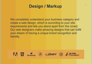 5
Design / Markup
We completely understand your business category and
create a web design, which is according to your site
requirements and lets you stand apart from the crowd.
Our web designers make amazing designs that can fulfill
your dream of having a unique brand recognition and
identity.
 
