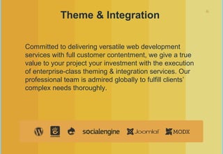 6
Theme & Integration
Committed to delivering versatile web development
services with full customer contentment, we give a true
value to your project your investment with the execution
of enterprise-class theming & integration services. Our
professional team is admired globally to fulfill clients’
complex needs thoroughly.
 