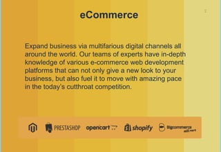7
eCommerce
Expand business via multifarious digital channels all
around the world. Our teams of experts have in-depth
knowledge of various e-commerce web development
platforms that can not only give a new look to your
business, but also fuel it to move with amazing pace
in the today’s cutthroat competition.
 