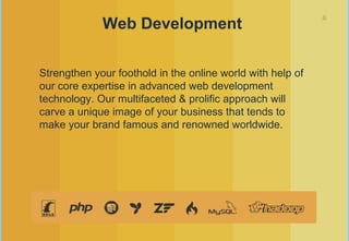 8
Web Development
Strengthen your foothold in the online world with help of
our core expertise in advanced web development
technology. Our multifaceted & prolific approach will
carve a unique image of your business that tends to
make your brand famous and renowned worldwide.
 