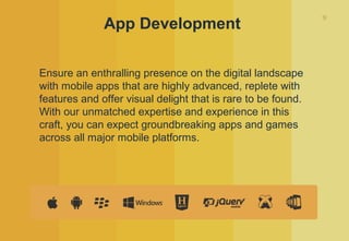 9
App Development
Ensure an enthralling presence on the digital landscape
with mobile apps that are highly advanced, replete with
features and offer visual delight that is rare to be found.
With our unmatched expertise and experience in this
craft, you can expect groundbreaking apps and games
across all major mobile platforms.
 