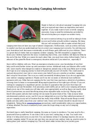 Top Tips For An Amazing Camping Adventure
Ready to find out a lot about camping! Camping lets you
and your enjoyed ones share an impressive encounter
together. If you really want to have a terrific camping
encounter, keep in mind the information provided by
this article.Anytime you acquire an outdoor tents,
be sure to exercise setting it up as well as taking it down
in your yard before actually outdoor camping. By doing
this you will certainly be able to make certain that your
camping tent does not have any type of absent components. Furthermore, such an activity will help
to comfort you that you understand just how to errect your camping tent correctly. You will discover
your frustration level decreases considerably as well.Always pack sufficient for your children. There
is a great deal of clutter that accompanies outdoor camping. The filth resembles a magnet that
draws your children right into the mess. Considering that of this, your children will likely be filthy by
the end of the day. While you cannot do much about that, you must have extra clothes handy. Visit in
advance of the game!Be fluent in emergency situation initial aid if you intend on , especially if
there will be children with you. Must an emergency situation occur, your knowledge of very first
help could avoid further issues up until assistance arrives. Additional study can likewise offer useful
info. Learn exactly what dangerous snakes or dangerous animals stay in the area.Make sure to bring
duct tape on your camping journey to deal with practically any sort of trouble. This could assist to
seal and also protect your tent or even secure your body.If you are a newbie at outdoor camping,
don't stray far from home. This is so you could conveniently drinking home if you do not appreciate
your outdoor camping experience. Maybe you'll run low on meals or otherwise have sufficient
garments with you. Folks that are camping for the very first time may have a whole lot of problems,
so being close to home is recommended.Bring ample quantities of the right type of fruits. If you are
visiting be camping for a significant period, you have to guarantee that you have fruit than will
certainly not go bad. Remember, fruit poisoning could swiftly put an end to your camping adventure.
Ready every one of the meals you will take with your appropriately as well as figure out exactly what
form of precautions you must take.Bring along some enjoyable tasks on the trip. Playing cards,
board video games and also bait-casting rod can make for great deals of fun. Take as many home
entertainment products as you can fit if you are taking kids on your trip.Take added precautions if
you are camping in any sort of location that has really risky wildlife. Keep all meals things covered
tightly and also safely away from your outdoor tents. Some sort of meals should be stayed clear of
completely. Taking these camping furniture precautions could considerably reduce you opportunities
of being attacked.You must consistently have some duct tape along on any sort of camping
experience.
Ductwork tape is really beneficial camping, the same as it goes to residence. You may need to fix a
punctured blow-up mattress. It can close a slit in your tent, resting bag, or tarp. You could even
utilize it to help avoid sores on your feet. You can likewise utilize it to bandage injuries.Are you an
outdoor camping rookie? If you are not sure how you can put your outdoor tents up, practice prior to
taking place your outdoor camping trip. This will assist make certain that your journey goes
 