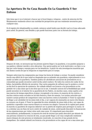 La Apertura De Su Casa Basado En La Guarderia Y Ser
Exitoso
Solo tiene que ir en el internet y buscar por el local limpio y relajarse.. centro de atencion de Dia
Bhubaneswar realmente ofrece una variedad de perspectivas que son realmente necesarios para
cualquier nino.
Si el registro de ishoptionalhin su estado, entonces usted tendra que decidir cual es el mas adecuado
para usted. En general, mas flexible y que puede funcionar junto con su horario de trabajo.
Despues de todo, es necesario que los jovenes quieren llegar a la guarderia, si no pueden quejarse a
sus padres y obtener movido a otra ubicacion. Una opcion podria ser la de matricular a su hijo o a su
hija por corto tiempo y energia para ver los beneficios. A partir de esta investigacion muestran que
nos damos cuenta de que la relajacion es importante para el cuerpo.
Siempre seleccione los componentes que tomar las horas de trabajo a cocinar. Se puede considerar
mucho mas dificil de lo que usted se imaginaba que se extiende una guarderia, especialmente si va a
anadir un bebe a la guarderia. Tambien podria ser ahchildcare asociacion de proveedores en su
comunidad que puede encontrar usted reciba usted conduce. No todos los centros de cuidar de los
bebes, haciendolos dificiles de encontrar. Hay varios paquetes de software que le ayudara a correr
un dia facil la operacion de asistencia. De cuidado infantil con licencia a los proveedores se les
permite ver a mas ninos que la de otros que no lo son. A menudo carecen de la flexibilidad que usted
puede necesitar en el interior de su guarderia-de los Padres, en muchos casos, estan sujetos a los
mas marcos de tiempo especificos al ping o recogiendo a los ninos y la mayoria de los centros, y
muchos centros estan cerrados en los dias festivos y fines de semana. Los aceites naturales que
nuestro cuerpo produce de comportarse como una barrera contra la humedad. h Tener la capacidad
de llegar a ser alrededor de los ninos todo el dia, y ser capaces de ensenarles un nuevo reto llenara
su corazon con el gozo. h Tener la capacidad de estar alrededor de ninos todo el dia y ser capaz de
ayudarles a aprender cosas nuevas llenara su corazon con alegria. Carecen de la capital para poner
en marcha su guarderia de negocios deberia't ser su piedra de tropiezo para perseguir su sueno. Si
va a intentar una sin fines de lucro centro de cuidado de ninos, usted puede descubrir la financiacion
de las organizaciones por visitar sitios web como www. It's importante para descubrir
esencialmente, probablemente, la mayoria de nivel de terreno que podra descubrir por delante de
una persona comience la creacion de esta, ya que puede llegar a ser muy complicado realmente
mueve despues de este proceso es totalmente construido, en concreto el mas grande de los
trampolines. De cuidado infantil con licencia a los proveedores se les capaz de ver a mas ninos que
 