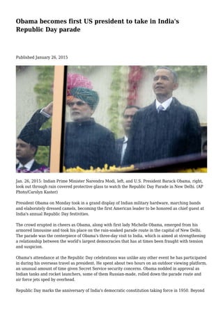 Obama becomes first US president to take in India's
Republic Day parade
Published January 26, 2015
Jan. 26, 2015: Indian Prime Minister Narendra Modi, left, and U.S. President Barack Obama, right,
look out through rain covered protective glass to watch the Republic Day Parade in New Delhi. (AP
Photo/Carolyn Kaster)
President Obama on Monday took in a grand display of Indian military hardware, marching bands
and elaborately dressed camels, becoming the first American leader to be honored as chief guest at
India's annual Republic Day festivities.
The crowd erupted in cheers as Obama, along with first lady Michelle Obama, emerged from his
armored limousine and took his place on the rain-soaked parade route in the capital of New Delhi.
The parade was the centerpiece of Obama's three-day visit to India, which is aimed at strengthening
a relationship between the world's largest democracies that has at times been fraught with tension
and suspicion.
Obama's attendance at the Republic Day celebrations was unlike any other event he has participated
in during his overseas travel as president. He spent about two hours on an outdoor viewing platform,
an unusual amount of time given Secret Service security concerns. Obama nodded in approval as
Indian tanks and rocket launchers, some of them Russian-made, rolled down the parade route and
air force jets sped by overhead.
Republic Day marks the anniversary of India's democratic constitution taking force in 1950. Beyond
 