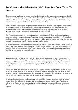 Social media site Advertising: We'll Take You From Today To
Success
There is no denying the major impact social media has had on the way people communicate. Social
media has been huge for years, and it's only continuing to grow. It's a trend that you definitely want
to be in on. When used the right way, social media can make your business take off. The following
article will provide you with ideas about social media marketing.
Using Facebook can be a great way to promote your business. Facebook allows you to connect with
your target audience. If you use Facebook correctly, you can interact with your audience in a
friendly manner without pressuring them to purchase anything. If people connect to you on a
personal level, they're more likely to be interested in your business.
Use Facebook to get some very low cost marketing opportunities. Make a professional business
account or create a business fan page. Take some time to look up your competitors on Facebook to
see how much of a presence they have, and what they did to get that. Do not copy what they did, but
use their page as an example for what is working or what is not.
To create social media content that really markets you covertly, come up with lists. Compose a list of
the top fifty weird but true facts about your product, widget or niche. Top number lists seem a little
boring to some, but they do tend to get quietly passed around the internet, providing a wonderful
opportunity for your brand to get exposure.
Social media is a great tool to build trust and relationships with your customers. When marketing
your business on social media, you have to be honest and always communicate with your customers.
Listen to what they are saying and learn from it. You are not giving up control of your business to
them, but you can learn from what they are saying and adjust your business to be more consumer
friendly.
Take a look at the games offered on Facebook. You can try to create a game that is related to what
you sell or the industry you're in. Facebook games are extraordinarily popular, and many of these
games are brand oriented. Most people, of course, would have to hire a professional to actually build
the game. Never-the-less, you would be the one dictating the specifics.
Be patient. Creating a social media plan that is successful is not an overnight process, as it does
require time. You will need to keep working on getting more people to add you on Facebook or
follow you on Twitter before you can think about launching any serious social media campaigns.
Then, when you're advertising on Twitter, mention that on Facebook and vice versa. Tie it all in
together.
 