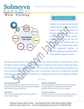 Solmeyvn Computer Work Training , Purva Road Near Patel Traders,Garha Jabalpur 482003
Web Site: www.solmeyvn.com , Email id:director@solmeyvn.com,Call: +91-9630-500-706
The Team of Solution expert in Software Engineering
Solmeyvn is a software development and
enterprise project management solution
provider focused on maximizing the
value by leveraging our domain and
systems expertise to analyze, improve
business practices .We also help our
customers achieve maximum ROI on
their projects by imparting best project
& risk management practices by
optimally configuring and modeling their
Project & Risk management systems.
Welcome to Solmeyvn
We bring a wealth of domain and technology expertise from different verticals i.e. Health: Hospital , clinics
Management system, Education: school, college, institute management system, Library management system,
web site and web portal development, Retail, Inventory, Tours & Travels management & Real Estate to focus
on your business problems. We have a team that is as diversified in skill sets as it is experienced. We take
tremendous pride in our breadth of perspectives, our willingness to innovate, and our ability to collaborate
effectively with our customers.
Web Design Services
We can quickly design your website with a focus on your
business need. Our Expert designers create great websites
that add value to your organization.
Software Development
Solmeyvnis a Software development company providing
new edge of IT services we offers a wide range of
software development services and IT solutions.
SEO Services
SEO is a way of improving the ranking of a website in
search engine listings.
E-commerce Solutions
Solmeyvn creates secure e-Commerce shopping web sites
for customers to buy services online with confidence.
Our Services
 