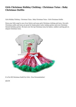 Girls Christmas Holiday Clothing : Christmas Tutus : Baby
Christmas Outfits
Girls Holiday Clothing : Christmas Tutus : Baby Christmas Tutus : Girls Christmas Outfits
Dress your little angel in one of our festive and sassy girls Christmas clothing and tutus. Our girls
Christmas outfits and tutus are great for family photo cards, holiday parties and even Christmas
themed birthday parties. We have over the top Christmas tutus for babies, toddlers and big girls to
elegant Christmas tutus.
E is For Elf Christmas Outift For Girls - Free Personalization!
$64.99
 