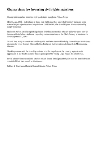 Obama signs law honoring civil rights marchers
Obama indicators law honoring civil legal rights marchers - Yahoo News
SELMA, Ala. (AP) -- Individuals in three civil rights marches a new half century back are being
acknowledged together with Congressional Gold Medals, the actual highest honor awarded by
simply Congress.
President Barack Obama signed legislation awarding the medals into law Saturday as he flew to
become able to Selma, Alabama, regarding commemorations of the Black Sunday protest march
involving March 7, 1965.
On that day, many in the crowd involving 600 had been beaten bloody by state troopers while they
attemptedto cross Selma's Edmund Pettus Bridge on their own intended march to Montgomery,
Alabama.
Shocking scenes with the brutality assisted in order to galvanize the country against racial
oppression in the South and also hasten passage in the Voting Legal Rights Act which year.
Two a lot more demonstrations adopted within Selma. Throughout the past one, the demonstrators
completed their own march to Montgomery.
Politics & GovernmentBarack ObamaEdmund Pettus Bridge
 