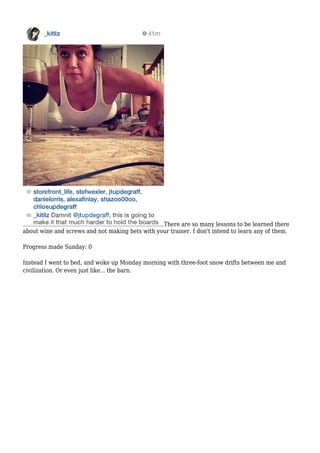 There are so many lessons to be learned there
about wine and screws and not making bets with your trainer. I don't intend to learn any of them.
Progress made Sunday: 0
Instead I went to bed, and woke up Monday morning with three-foot snow drifts between me and
civilization. Or even just like... the barn.
 