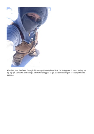 After last year, I've been through this enough times to know how the story goes. It starts pulling up
my big-girl Carhartts and doing a lot of shoveling just to get the barn door open so I can get to the
tractor...
 