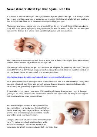 Never Wonder About Eye Care Again; Read On
It is crucial to care for your eyes. Your eyes are the only ones you will ever get. That is why it is vital
that you do everything your can to maintain good eye care. The following article will help you learn
how to do just that. Read on to learn more about protecting your eyes.
Always use sunglasses to keep your eyes protected from the ever present threat of the sun. Always
bring with you a pair of high-quality sunglasses with the best UV protection. The sun can harm your
eyes and the delicate skin around them. Avoid tempting fate with bad practices.
Wear sunglasses in the winter as well. Snow is white, and reflects a ton of light. Even without snow,
sun still illuminates the sky, whether it's cloudy or not.
Not every pair of sunglasses is equal, and some are not adequate for protecting your eyes. Your pair
needs 100% UVA and UVB ray blocking properties. Regardless of whether you want to be stylish or
not, sunglasses have a purpose, which is to protect your vision.
http://astigmatismtest.postbit.com/confused-about-eye-care-get-help-here.html
What you consume effects your eye health. Studies show that food that contain Omega-3 fatty acids,
zinc, and vitamins E and C can help prevent macular degeneration and cataracts. Salmon, nuts,
tuna, beans, and green leafy vegetables offer these nutrients.
If you smoke, stop to protect your eyes. While smoking obviously damages your lungs, it damages
your eyes, too. Most smokers have an increased proclivity for eye disease. Quitting cuts down your
risk for cataracts and other eye conditions.
You should always be aware of any eye conditions
that exist within your family tree. Knowing that you
have a hereditary risk for eye problems can help you
prevent then or minimize your risk of them. Talk to
your elders about your family history.
Omega-3 fatty acids are known to be excellent for eye
care. Try eating more food with these fatty acids.
Foods rich in omega-3 fats include halibut, tuna,
salmon and dark, leafy green vegetables. Eat 1 serving a day.
 