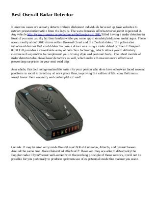 Best Overall Radar Detector
Numerous cases are already detected where dishonest individuals have set up fake websites to
extract private information from the buyers. The wave bounces off whatever object it is pointed at.
Any vehicle http://www.givearac.org/electronics/beltronics-pro-300/ fitted having a radar detector in
front of you may usually hit their brakes while you come approximately bridges or metal signs. There
are currently about 3000 stores within the east Coast and the Central states. The police also
introduced devices that could detect in case a driver was using a radar detector. Escort Passport
8500 X50 provides a remarkable array of detection technology, which allows you to definitely
customize its operation to compliment your driving style and personal taste.. The latest models of
radar detectors double as laser detectors as well, which makes them even more effective at
preventing surprises on your next road trip.
As a whole, this technology makes life easier for your person who does have otherwise faced several
problems in social interaction, at work place thus, improving the caliber of life. com, Beltronics
won't honor their warranty and contemplate it void!.
Canada: It may be used only inside the states of British Columbia, Alberta, and Saskatchewan.
Around the same time, the collaborated efforts of P. However, they are able to detect only the
Doppler radar. If you're not well-versed with the working principle of these sensors, it will not be
possible for you personally to produce optimum use of its potential inside the manner you want.
 